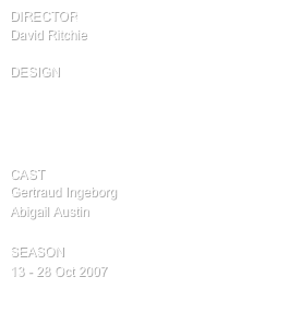director
David Ritchie

design
Set and lights by Tony Youlden
Costumes by Kim Scott
Choreography by Elizabeth Burton
Sound by  John Blake

cast
Gertraud Ingeborg
Abigail Austin

SEASON
13 - 28 Oct 2007
