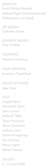 director
David Ritchie (Hamlet)
Michael Pigott (Rosencrantz and Guildenstern are Dead)

SET design
Catherine Raven

Lighting design
Tony Youlden

COSTUMES
Vanessa Hadaway

FIGHT DIRECTOR
Lawrence Carmichael

FRONT OF HOUSE
John Calvi

cast
Angela Bauer
Alexander Jones 
Steve Corner
Michael Cullen
Simon Freestone
Sharn Hammond
Anthony Hunt
Gertraud Ingeborg
Kim Knuckey
James Lugton
Patrick Trumper

SEASON
2 - 31 May 2003