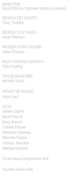 director                          
David Ritchie, Rochelle Whyte (assistant)                     

design SET LIGHTS           
Tony Youlden  

design COSTUMES           
Ailsa Paterson   

design MUSIC SOUND           
Aidan Roberts 

FIGHT CHOREOGRAPHY          
Kyle Rowling

STAGE MANAGER          
Melinda Davis                      

FRONT OF HOUSE              
John Calvi                            

cast
James Lugton
David Ritchie
Barry French
Scarlett Ritchie
Gertraud Ingeborg
Marcello Fabrizi
Andrew Johnston
Michael Denkha

To download programme click HA10 Programme.pdf
To read review click HamletReviewSMH.pdf
