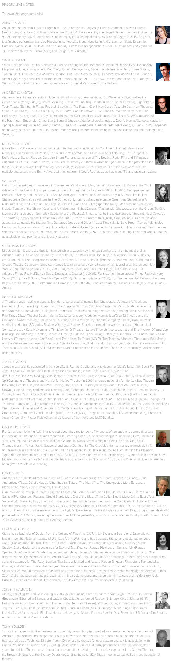 PROGRAMME NOTES:

To download programme click HA11 Programme.pdf

ABIGAIL AUSTIN￼Abigail graduated from Theatre Nepean in 2004 .Since graduating Abigail has performed in several Harlos Productions, King Lear 06-08 and Belle of the Cross 08. More recently, she played Harper in Angels in America 08-09 directed by Alex Galeazzi and Gina in the Dysfunkshonals directed by Michael Piggot in 2010. She has just finished performing the roles Phoebe in As You Like It and Hypolita in A Mid Summer Nights Dream for Damien Ryan’s Sport For Jove theatre company. Her television appearances include Home and Away (Channel 7), Review with Myles Barlow (ABC) and Tough Nuts 2 (Foxtel).WADE DOOLAN￼Wade is a a graduate of the Bachelor of Fine Arts Acting course from the Queensland University of Technology. His plays include, among others, Zoo Story, On an Average Day, Once in a Lifetime, MacBeth, Three Sisters, Twelfth Night, The Last Days of Judas Iscariott, Road and Camino Real. His short films include Loose Change, Blood Type, Grey Zone and Delusion. In 2010 Wade appeared in  The New Theatre productions of Burnt by the Sun and Equus and made a guest appearance on Channel 7's Packed to the Rafters. ANDREW JOHNSTON￼Andrew’s recent theatre credits include his award winning one-man show, Rip Whitening's SynchroDestiny Experience (Sydney Fringe), Brand Spanking New (New Theatre), Hamlet (Harlos, Bondi Pavilion), Light Bites & Tasty Treats (Edinburgh Fringe Festival, Straylight), The Return (Devil May Care), Take Me Out (New Theatre), Queen C (B Sharp), The Crucible (Seymour Centre) and Motortown (SBW Stables). With comedy team, The Nice Guys: You Say Potato, I Say Die (at Melbourne ICF) and Nice Guys Finish Fast.  He is a former member of the Pact Youth Ensemble (Crime Site & Song of Ghosts). Additional credits include: Dogg's Hamlet/Cahoot's Macbeth, Spring Awakening, Much Ado About Nothing, The Glass Menagerie, Oleanna, Into The Woods, A Funny Thing Happened on the Way to the Forum and Pulp Fiction.  Andrew has just completed filming in the lead role on the feature length film, Sellouts. MARCELLO FABRIZI￼Marcello is a voice over artist and actor with theatre credits including As You Like It, Hamlet, Measure for Measure, The Merchant of Venice, The Merry Wives of Windsor, Much Ado About Nothing, The Tempest, A Doll’s House, Sweet Phoebe, Carp Are Smart Fish and Luncheon of The Boating Party. Film and TV include Superman Returns, Home & Away, Curtin and Underbelly 2. Marcello wrote and performed in the play North for the 2009 Short & Sweet finals winning Best Comedy Script and Best Director. His voice over work includes multiple characters in the Emmy Award winning cartoon, I Got A Rocket, as well as many TV and radio campaigns.
CAT MARTIN￼Cat’s most recent performance was in Shakespeare’s Mothers: Mad, Bad and Dangerous to Know at the 2011 Adelaide Fringe Festival (also performed at the Edinburgh Fringe Festival in 2010). In 2010, Cat appeared as Roberta in Danny and the Deep Blue Sea (Apocalypse Theatre), as Duchess/Audrey in As You Like It (The Shakespeare Centre), as Adriana in The Comedy of Errors (Shakespeare on the Green), as Starveling in A Midsummer Night’s Dream and as Lady Capulet in Romeo and Juliet (Sport for Jove). Other recent productions include Taming of the Shrew (Kate) and A Midsummer Night’s Dream, (Titania) with Shakespeare on the Green, To Kill a Mockingbird (Epicentre), Someday Suddenly at the Sidetrack Theatre, her holiness (Bakehouse Theatre), Noel Coward’s The Vortex (Factory Space Theatre Co.), and The Comedy of Errors with Nightsky Productions. Film and television appearances include the feature films Damaged Goods and Older ‘n’ Last Time (Myrtle Boys Prod), Review With Myles Barlow and Home and Away. Short film credits include Wakefield (screened in 5 international festivals) and Best Enemies. Cat has trained with Kate Gaul (2008) and at the Actor’s Centre (2007). She has a Ph.D. in Linguistics and works freelance as a television scriptwriter and university lecturer.GERTRAUD INGEBORG￼Directed Ritter, Dene Voss (English title: Lunch with Ludwig) by Thomas Bernhard, one of the most prolific Austrian  writers, as well as Siberia by Felix Mitterer, The Bald Prima Donna by Ionesco and Punch & Judy by Frank Gauntlett. Her acting credits include: For Short & Sweet: Thin Air  (Runner up Best Actress, 2010); For the Sydney Theatre Company:  Streetcar Named Desire directed by Liv Ullmann, which toured Washington and New York, 2009), Manna (Wharf 2LOUD, 2008), Thyestes (2004) and This Little Piggy (Blueprints, 2005). For Adelaide Fringe Festival/Belvoir Street Downstairs: Quartet (1990/95); For New York International Fringe Festival: Mary Stuart (2001);  For B Sharp: One Flea Spare (2004), Bumming with Jane (2008); For Theater am Hof, Bolzano, Northern Italy: Nacht Mutter (2005), Oskar und die Dame in Rosa (2006/07); For Stablemates: Live Acts on Stage (2005);  Film: 15 Amore.BRENDON McDONALL￼A Theatre Nepean acting graduate, Brendon’s stage credits include Bell Shakespeare’s Actors At Work and Hamlet; A Midsummer Night Dream and The Comedy Of Errors (Nightsky/Centennial Park); Mademoiselle Fifi and Don’t Stare Too Much! (Darlinghurst Theatre/JT Productions); King Lear (Harlos); Hating Alison Ashley and Five Times Dizzy (Theatre South); Morris Gleitzman's Worry Warts for Monkey Baa/Glen St Theatre and the Helpmann Award winning production of Thursday’s Child for Sydney Theatre Company/Monkey Baa. Television credits include the ABC series Review With Myles Barlow. Brendon directed the world premiere of the musical Somewhere... by Kate Mulvany and Tim Minchin (Q Theatre); Love's Triumph (two seasons) and The Mystery Of Irma Vep (Darlinghurst Theatre); Falsettos, Search & Destroy and Ben Ellis's Falling Petals (new theatre); Red Noses, The Visit and Henry V (Theatre Nepean); Out/Side/In and From Here To There (ATYP); The Tuesday Clan and The Nimbs (Shopfront); and the Australian premiere of the musical Whistle Down The Wind. Brendon has just graduated from the Australian Film, Television & Radio School (AFTRS) where he wrote and directed the short film ‘The Law’. He currently teaches screen acting at NIDA.JAMES LUGTON￼James most recently performed in As You Like It, Romeo & Juliet and A Midsummer Night’s Dream for Sport For Jove Theatre's 2010 and 2011 festival seasons culminating in the Royal Botanic Garden, The dYsFUnCKshOnalZ for Darlinghurst/Flightpath Theatre, Open For Inspection – The Real Estate Musical (Lickety Split/Darlinghurst Theatre), and Hamlet for Harlos Theatre. In 2009 he toured nationally for Monkey Baa Theatre for Young People’s Helpmann Award winning production of Thursday’s Child. Prior to that As Bees in Honey Drown (Bluen di Face/ Darlinghurst Theatre), God Botherers (Under the Table/Darlinghurst Theatre), You’re Nobody 'Til Sydney Loves You (Lickety Split/ Darlinghurst Theatre), Macbeth (Wildfire Theatre), King Lear (Harlos Theatre), A Midsummer Night’s Dream at Centennial Park and Coogee (Nightsky Productions), The Frail Man (Lightbox/Darlinghurst Theatre), Romeo and Juliet (Alchemy Theatre), The Popular Mechanicals (Cufflink Productions), In the Blood (Queensize/B Sharp Belvoir), Hamlet and Rosencrantz & Guildenstern Are Dead (Harlos), and Much Ado About Nothing (Nightsky Productions). Film and TV include Cleo (ABC), The Cut (ABC), Tough Nuts (Foxtel), All Saints (Channel 7), Home and Away (Channel 7), Water Rats (Channel 9), Queen of the Night, and BMX Bandits.FRANK McNAMARA￼Frank has been loitering (with intent to act) about theatres for some fifty years. When unable to coerce directors into casting him he has sometimes resorted to directing other unsuspecting thespians, (including David Ritchie in ‘The Biko Inquest’). Favourite roles include ‘George’ in Who’s Afraid of Virginia Woolf’, Lear in ‘King Lear’, Thomas More in ‘A Man for All Seasons’ and Judge Danforth in ‘The Crucible’. He has worked extensively in film and television in England and the USA and can be glimpsed in old, late night movies such as ‘Sink the Bismark’, ‘Operation Amsterdam’ etc., and in re-runs of ‘Spin City’ ,’Law and Order’ etc.  Frank played ‘Claudius’ in a previous David Ritchie production of ‘Hamlet’ and despite this is now appearing as “Polonius’. ‘Tis true. Tis Pittie. And pittie it is true’ has been given a whole new meaning.DAVID RITCHIE￼Shakespeare : Hamlet (direction), King Lear (Lear), A Midsummer Night’s Dream (Aegeus & Quince), Titus Andronicus (Titus), Othello (Iago). Other theatre: Tattoo, The Man Who, The Unexpected Man, Europeans, Ritter, Dene, Voss, Young Tycoons, The Doglogs.Film : Wolverine, Multiple Choice, Disgrace (3 awards), I Am Not Someone Else, Beneath Hill 60. Television : All Saints MRU, Chandon Pictures, Stupid Stupid Man, Out of the Blue, White Collar/Blue & Major Crime East West. Voice Work : Recently Puyi, The Last Emperor of China, which he narrated, won the Gold Medal in Toronto for Best Documentary. He has worked for the ABC, BBC, Discovery Channel, National Geographic, ZDF, NPR. Channel 4, & NHK, among others.  David is the male voice in The Lyric Voice – the innovative & highly acclaimed 15 ep. programme, devised & produced by Phil Carrick, featuring literature from 1400 to yesterday, which was twice aired nationally on ABC Classic FM in 2008. Another series is planned this year by demand.CLAIRE MOLONEY￼Claire has a Bachelor of Design from the College of Fine Arts (COFA), UNSW and a Bachelor of Dramatic Art – Design from the National Institute of Dramatic Art (NIDA).  Claire has designed the set and costumes for Love Song  (Darlinghurst Theatre), The Love Talker (Parade Playhouse). Stage designs include Othello (Parade Studio). Claire designed the costumes for Day’s of Significance (Parade Playhouse), Summerfolk (Parade Space), Out of the Blue (Parade Playhouse), and Melvyn Morrow’s Shakespearean Idol (The Piano Room).  She also worked on the costumes for the Australia wide tour of Steel Magnolias. For Ensemble Theatre, she has designed the set and costumes for The Ruby Sunrise, The Sunset Limited and Absurd Person Singular, Rhinestone Rex and Miss Monica, and Murders. Claire also designed the opera The Merry Wives of Windsor (Sydney Conservatorium of Music). Claire has worked on numerous short films and a number of features in various roles within the design department. Since 2004, Claire has been working professionally in the costume departments on the hit musicals West Side Story, Cats, Priscilla, Queen of the Desert, The Musical, The Boy From Oz, The Producers and Dirty Dancing.JOHANN WALRAVEN￼Since graduating from NIDA in Acting in 2003 Johann has appeared as Vincent Van Gogh in Vincent in Brixton (Ensemble), Ethelred in Silence, and Jack in Checklist for an Armed Robber (B Sharp) Mike in Dinner (Griffin), Rot in Features of Blown Youth  and Hamlet in Hamlet (New Theatre), Will and Donny in The Carnivores (TRS), Jaques in As You Like It (Shakespeare Centre), Adam in Alaska (ATYP), amongst other things. Other roles include TV performances in Fireflies, Home and Away, All Saints, Rescue Special Ops, Rake, the U.S feature film Stealth, numerous short films & music videos.TONY YOULDEN￼Tony’s involvement with the theatre spans over fifty years. Tony has worked as a freelance designer for most of Australia’s performing arts companies. He has lit over four hundred theatre, opera, and ballet productions. He has just retired as Technical Director from NIDA where he worked for over sixteen years. His association with Harlos Productions includes being Lighting Designer for Hamlet and many productions over the past eighteen years. In addition Tony has acted as a theatre consultant advising on the re-development of the Capitol Theatre, the Broadwalk Studio at the Sydney Opera House, and the new NIDA Stage II complex, as well as many educational theatres.