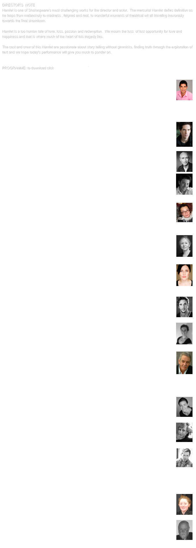 DIRECTOR’S  NOTEHamlet is one of Shakespeare's most challenging works for the director and actor.  The mercurial Hamlet defies definition as he leaps from melancholy to madness , feigned and real, to wonderful moments of theatrical wit all traveling inexorably towards the final showdown.  Hamlet is a too human tale of love, loss, passion and redemption.  We mourn the loss  of lost opportunity for love and happiness and that is where much of the heart of this tragedy lies. The cast and crew of this Hamlet are passionate about story telling without gimmicks, finding truth through the exploration of text and we hope today's performance will give you much to ponder on. 


PROGRAMME: to download click HA12 Programme.pdf

LUKE CARSON￼Luke Carson graduated the Actors Centre Australia Journey program in 2009. Since graduating he has performed as Jerry in The Zoo Story directed by Netta Yashchin for the NIDA Directors Project. He was a Plant in Downstairs Belvoir production of Thom Pain directed by Sam Strong and starring Luke Mullins. Following this he acted in Stories from the 428 at Sidetrack Theatre (in April 2010 and for the Sydney Fringe Festival in September 2010). In 2010 Luke performed in several shows at New Theatre including Fatboy, Electronic City, Equus and Women, Power and Culture. He also had the pleasure to perform in Brand Spanking New in a play written by Kate Mulvany and directed by Augusta Supple. Recently Luke performed the role of Rick In The Shoe-Horn Sonata Directed by Ian Zammit for In Emu Heights Production 2011. Luke’s writing has featured in Cut&Paste#9 and Griffringe. He is currently a part of Write Here, Write Now, a writers collective.MATTHEW CHARLESTON￼A Tasmaniac who trained at NIDA, and more recently in LA, Matt is a 4th dan blackbelt in Aikido, and incorporates energetic principles into actor training. Currently playing leads in the Sci-fi feature Godschool, and the TV pilot Perdition, Matt has also appeared in many Australian TV shows. Recent theatre credits include: The return; W;T; Fatboy (also the fight director); Combat Fatigue; Stories from the 428; Chicom; The Devil’s Aftershave and I contain. Music theatre credits: Jump to it and Totally Amazing for Echelon productions. Matt is represented by Encompass.. PATRICK CONNOLLY￼Patrick graduated from the Actors College of Theatre and Televison (ACTT) in 2007. Recent theatre work includes Wildfire Theatre’s production of Macbeth and The Beauty Queen of Leenana, Conor McPherson’s St Nicholas for Big Eejit Productions, and Waiting for Godot, The Farmsworth Invention and The Weir for the New Theatre. Patrick is delighted to be doing his first production for Harlos. MARCELLO FABRIZI￼Marcello is a voice over artist and actor with theatre credits including As You Like It, Hamlet, Measure for Measure, The Merchant of Venice, The Merry Wives of Windsor, Much Ado About Nothing, The Tempest, A Doll’s House, Sweet Phoebe, Carp Are Smart Fish and Luncheon of The Boating Party. Film and TV include Superman Returns, Home & Away, Curtin and Underbelly 2. Marcello wrote and performed in the play North for the 2009 Short + Sweet finals winning Best Comedy Script and Best Director. His voice over work includes multiple characters in the Emmy Award winning cartoon, I Got A Rocket, as well as many TV and radio campaigns.
LOUISE FISCHER￼Louise Fischer has an MA in Theatre Studies from the University of NSW. Her directing credits include The Farnsworth Invention, Burnt by the Sun, The Crucible(which transferred to a sell-out season at the Seymour Centre), Honeymoon Suite, Richard III, Dancing at Lughnasa, Lemon Delicious and The Caucasian Chalk Circle(New Theatre), The God Botherers (Darlinghurst Theatre), Macbeth.com (Lighthouse Theatre), Project SciFi (PACT),Birthdays, Christmas & Other Family Disasters (Tunks Productions), Bedtime for Bastards (Crypt Theatre), Roadkill (Short & Sweet) and The Curious Pain of Louis XIV (Seymour Centre). Louise is also the Artistic Director of the New Theatre.GERTRAUD INGEBORG￼Gertraud Ingeborg has been working as a producer since 1982, when she founded Harlos Productions. She’s also a director and actress with many great roles to her credit, too numerous to list, including an appearance in Streetcar Named Desire (with Cate Blanchett, directed by Liv Ullmann, which toured Washington and New York). MADELEINE JONES￼Madeleine graduated from the full time course at Actors Centre Australia in 2009. Since then she has been involved in a variety of productions across stage and screen. Previous credits include: The Wind in the Willows (The Australian Shakespeare Company), I Contain Multitudes (Novemberism & 7-ON), Oh, The Humanity and other good intentions (pantsguys productions & Sydney Fringe), Poetry in Action - 2011 National Tour, Brand Spanking New (New Theatre), Equus (New Theatre), Redemption (Drama Queen Productions & TRS), Cabaret (New Theatre). Productions for ACA include: George Ogilvie's There'll Always Be An England, Dean Carey's Reality Bytes, The Winter's Tale & Uncle Vanya.OWEN  LITTLE￼Owen Little graduated from Actors Centre Australia in 2010 and has since performed in a variety of roles across stage and screen. In 2011 he toured Australia with Poetry In Action. His theatre credits include: autobahn (pantsguys Productions), The Wind in the Willows (Australian Shakespeare Company), The Will (Abercrombie Street Theatre) Salome (NIDA), Rope (Bump In Productions) and Julius Caesar (New Theatre).JESSICA MARTIN￼Jessica is in her final year of Design for Live Production, Theatre and Events at the Enmore Design Centre. Previous Design credits include Set design The Weir New Theatre 2012, Set design Women Power and Culture New Theatre 2011. Assistant costume design Brook Andrews Traveling Colony (Sydney Festival 2012). Jess is also involved with Sport for Jove Theatre company where she stage managed their production of The Libertine at Darlinghurst Theatre 2011 and their 2011/12 Summer Shakespeare season.  Jessica plans to further her studies in design and continue to create for theatre.DAVID RITCHIE￼Shakespeare: Hamlet (direction), King Lear (Lear), A Midsummer Night’s Dream (Aegeus & Quince), Titus Andronicus (Titus), Othello (Iago). Other theatre: Tattoo, The Man Who, The Unexpected Man, Europeans, Ritter, Dene, Voss, Young Tycoons, The Doglogs.Film: Wolverine, Multiple Choice, Disgrace (3 awards), I Am Not Someone Else, Beneath Hill 60. Television: All Saints MRU, Chandon Pictures, Stupid Stupid Man, Out of the Blue, White Collar/Blue & Major Crime East West. Voice Work: Recently Puyi, The Last Emperor of China, which he narrated, won the Gold Medal in Toronto for Best Documentary. He has worked for the ABC, BBC, Discovery Channel, National Geographic, ZDF, NPR. Channel 4, & NHK, among others.  David is the male voice in The Lyric Voice – the innovative & highly acclaimed 15 ep. programme, devised & produced by Phil Carrick, featuring literature from 1400 to yesterday, which was twice aired nationally on ABC Classic FM in 2008. Another series is planned this year by demand.SCARLETT RITCHIE￼Scarlett graduated from Theatre Nepean in 2004. She has worked with Harlos Productions, both on and off the stage for many years. Her most recent adventure with the company included taking a two-handed, 50-minute production of Hamlet to the students of Italy.  She is excited to be back on board, lighting the way for this wonderful play.  GABRIELLE ROGERS￼Gabrielle first acted professionally at 15 and has been working in the drama scene ever since. Lots of television commercials, small TV roles, independent theatre and many short films have kept her busy whilst graduating from the University of Sydney, NIDA  and Actors Centre Australia. She is the creator of Shakespeare Shorts and is one of Australia’s leading voice coaches. This is Gabrielle’s first production with Harlos Productions.
JOHANN WALRAVEN￼Since graduating from NIDA in Acting in 2003 Johann has appeared as Vincent Van Gogh in Vincent in Brixton (Ensemble), Mother Church in The Rood Screen (Darlinghurst Theatre), Ethelred in Silence, and Jack in Checklist for an Armed Robber (Belvoir) Mike in Dinner and Boy in Summer (Griffin), Rot in Features of Blown Youth  and Hamlet in Hamlet (New Theatre), Will and Donny in The Carnivores (TRS), Jaques in As You Like It (Shakespeare Centre), Adam in Alaska (ATYP), Roland in Behind These Lines (The Tunnel Project), Narrator in Angry Harriet (Drop Bear Theatre), amongst other things. Having played Hamlet in Harlos’ 2011 Sydney production, travelling with them to Europe in 2011 and 2012 to perform an abridged version in Italy, Johann is grateful for the ongoing collaboration with them, exploring the nature of Hamlet, and the nature of theatre, in this new incarnation.Other roles include TV performances in Fireflies, Home and Away, All Saints, Underbelly, Rescue Special Ops, Rake, the US feature film Stealth, and numerous short films, TVCs & music videos.HEATHER WHYTES￼Heather is 18 years of age and grew up in Orange (country Australia), She recently moved to Sydney to study live productions at ACTT and plans to attend NIDA next year.  
TONY YOULDEN￼Tony’s involvement with the theatre spans over 50 years. Tony has worked as a freelance designer for most of Australia’s performing arts companies. He has lit over 400 theatre, opera, and ballet productions. He has just retired as Technical Director from NIDA where he worked for over 16 years. His association with Harlos Productions includes being Lighting Designer for Hamlet and many productions over the past 18 years. In addition Tony has acted as a theatre consultant advising on the re-development of the Capitol Theatre, the Broadwalk Studio at the Sydney Opera House, and the new NIDA Stage II complex, as well as many educational theatres.
