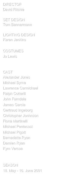 director
David Ritchie

SET design
Tom Bannermann

Lighting design
Karen Jenkins

COSTUMES
Jo Lewis


cast
Alexander Jones
Michael Byrne
Lawrence Carmichael
Ralph Cotterill
John Farndale
James Garcia
Gertraud Ingeborg
Christopher Jonhnson
Fiona Martinelli
Michael Pentecost
Michael Pigott
Bernadette Ryan
Damien Ryan
Kym Vercoe


SEASON
18. May - 16. June 2001

