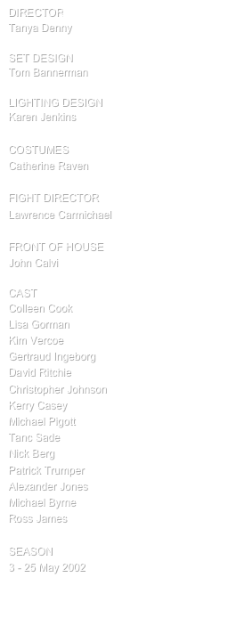 director
Tanya Denny

SET design
Tom Bannerman

Lighting design
Karen Jenkins

COSTUMES
Catherine Raven

FIGHT DIRECTOR
Lawrence Carmichael

FRONT OF HOUSE
John Calvi

cast
Colleen Cook
Lisa Gorman
Kim Vercoe
Gertraud Ingeborg
David Ritchie
Christopher Johnson
Kerry Casey
Michael Pigott
Tanc Sade
Nick Berg
Patrick Trumper
Alexander Jones
Michael Byrne
Ross James

SEASON
3 - 25 May 2002

