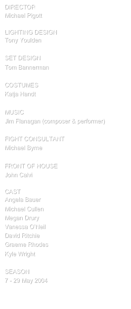 director
Michael Pigott

Lighting design
Tony Youlden 

SET design
Tom Bannerman

COSTUMES
Katja Handt

MUSIC
Jim Flanagan (composer & performer)

FIGHT CONSULTANT
Michael Byrne

FRONT OF HOUSE
John Calvi

cast
Angela Bauer
Michael Cullen
Megan Drury
Vanessa O’Neil
David Ritchie
Graeme Rhodes
Kyle Wright

SEASON
7 - 29 May 2004

