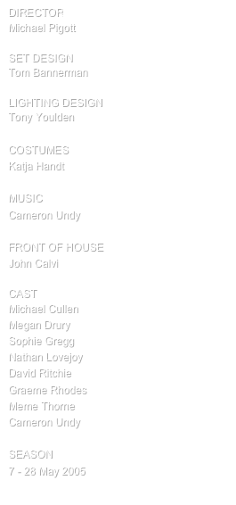 director
Michael Pigott

SET design
Tom Bannerman

Lighting design
Tony Youlden

COSTUMES
Katja Handt

MUSIC
Cameron Undy

FRONT OF HOUSE
John Calvi

cast
Michael Cullen
Megan Drury
Sophie Gregg
Nathan Lovejoy
David Ritchie
Graeme Rhodes
Meme Thorne
Cameron Undy

SEASON
7 - 28 May 2005
