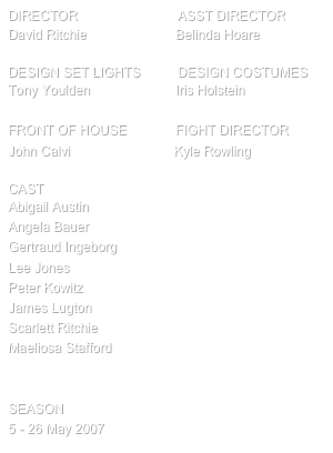 director                           ASST Director
David Ritchie                        Belinda Hoare

design SET LIGHTS          Design Costumes
Tony Youlden                       Iris Holstein

FRONT OF HOUSE             FIGHT DIRECTOR
John Calvi                            Kyle Rowling

cast
Abigail Austin
Angela Bauer
Gertraud Ingeborg
Lee Jones
Peter Kowitz
James Lugton
Scarlett Ritchie
Maeliosa Stafford


SEASON
5 - 26 May 2007