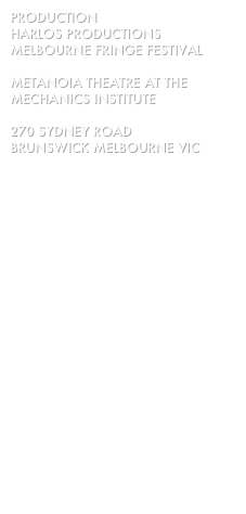 PRODUCTION 
HARLOS PRODUCTIONS
MELBOURNE FRINGE FESTIVAL 

Metanoia Theatre at the Mechanics Institute

270 Sydney Road
Brunswick Melbourne VIC

16 - 21 September 2014
Tue-Sat at 7pm, Sun 5 pm

with 
David Ritchie
and
Gertraud Ingeborg

Stage Manager:
Natasha Brown

directed by
Scarlett Ritchie


ENQUIRIES:
02 9357 6853

EMAIL US:
harlosproductions@ozemail.com.au