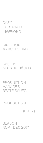 



cast                    Gertraud Ingeborg


director            Marcelo diaz


design                 kerstin Hägele      


production
manager             Beate sauer


PRODUCTION 
theater in der hoffnung (italy)


SEASON
Nov - Dec 2007

