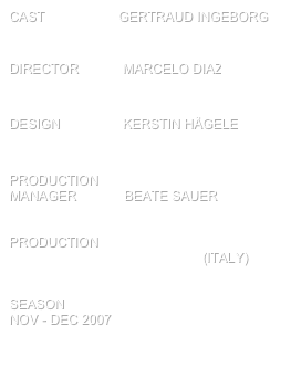 cast                    Gertraud Ingeborg


director            Marcelo diaz


design                 kerstin Hägele      


production
manager             Beate sauer


PRODUCTION 
theater in der hoffnung (italy)


SEASON
Nov - Dec 2007

