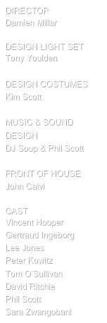 director
Damien Millar

design Light SET
Tony Youlden

DESIGN COSTUMES
Kim Scott

MUSIC & SOUND DESIGN
DJ Soup & Phil Scott

FRONT OF HOUSE
John Calvi

cast
Vincent Hooper
Gertraud Ingeborg
Lee Jones
Peter Kowitz
Tom O’Sullivan
David Ritchie
Phil Scott
Sara Zwangobani