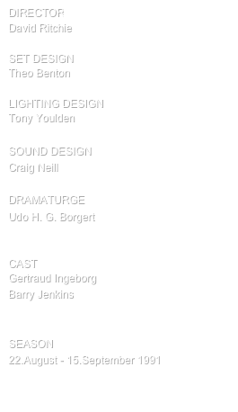 director
David Ritchie

SET design
Theo Benton

Lighting design
Tony Youlden

SOUND DESIGN
Craig Neill

DRAMATURGE
Udo H. G. Borgert


cast
Gertraud Ingeborg
Barry Jenkins


SEASON
22.August - 15.September 1991

